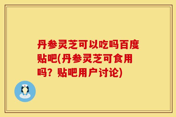 丹参灵芝可以吃吗百度贴吧(丹参灵芝可食用吗？贴吧用户讨论)