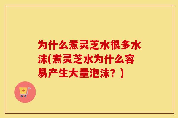 为什么煮灵芝水很多水沫(煮灵芝水为什么容易产生大量泡沫？)