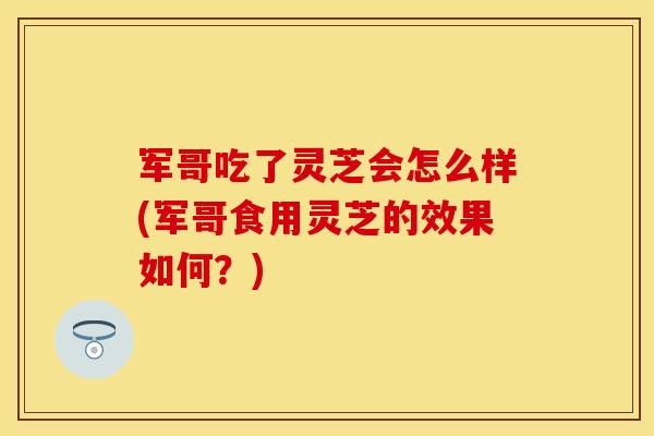军哥吃了灵芝会怎么样(军哥食用灵芝的效果如何？)