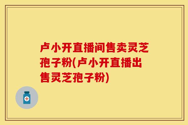 卢小开直播间售卖灵芝孢子粉(卢小开直播出售灵芝孢子粉)