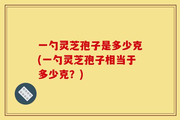 一勺灵芝孢子是多少克(一勺灵芝孢子相当于多少克？)