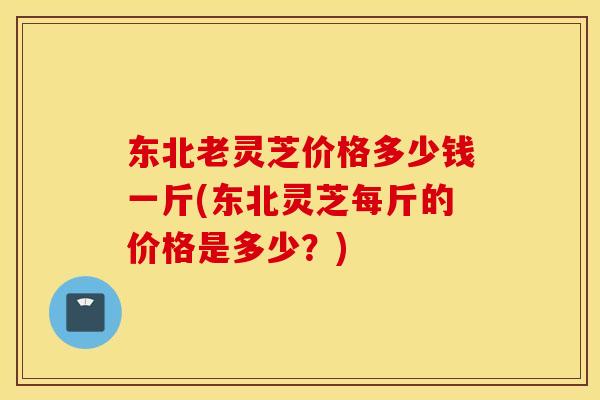 东北老灵芝价格多少钱一斤(东北灵芝每斤的价格是多少？)