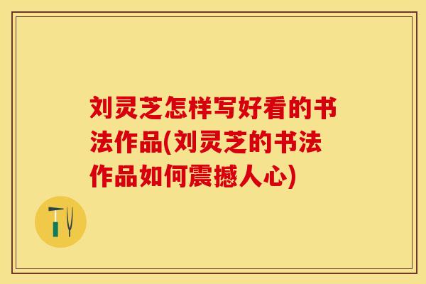 刘灵芝怎样写好看的书法作品(刘灵芝的书法作品如何震撼人心)