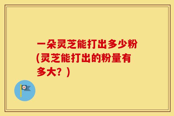 一朵灵芝能打出多少粉(灵芝能打出的粉量有多大？)