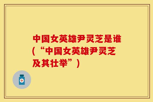 中国女英雄尹灵芝是谁(“中国女英雄尹灵芝及其壮举”)