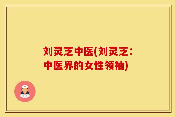 刘灵芝中医(刘灵芝：中医界的女性领袖)