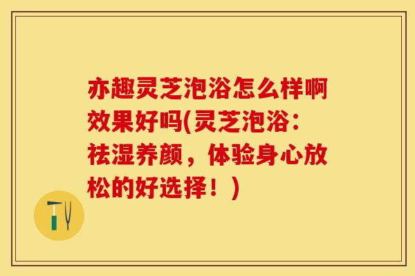 亦趣灵芝泡浴怎么样啊效果好吗(灵芝泡浴：祛湿养颜，体验身心放松的好选择！)