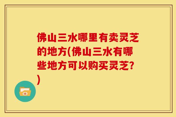 佛山三水哪里有卖灵芝的地方(佛山三水有哪些地方可以购买灵芝？)