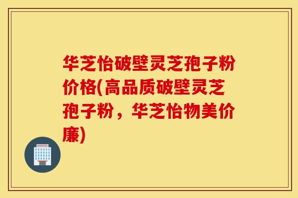 华芝怡破壁灵芝孢子粉价格(高品质破壁灵芝孢子粉，华芝怡物美价廉)