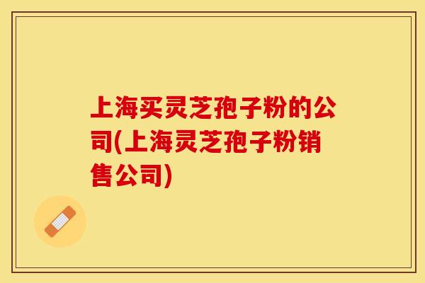 上海买灵芝孢子粉的公司(上海灵芝孢子粉销售公司)