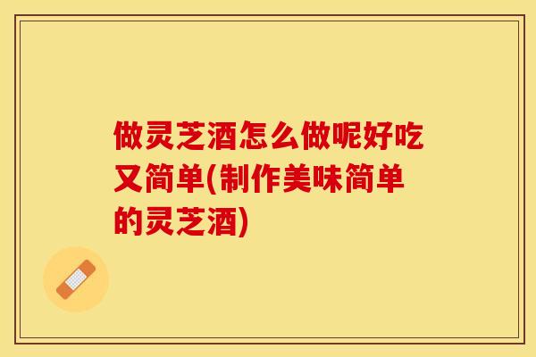 做灵芝酒怎么做呢好吃又简单(制作美味简单的灵芝酒)