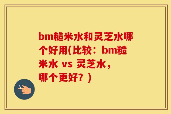 bm糙米水和灵芝水哪个好用(比较：bm糙米水 vs 灵芝水，哪个更好？)