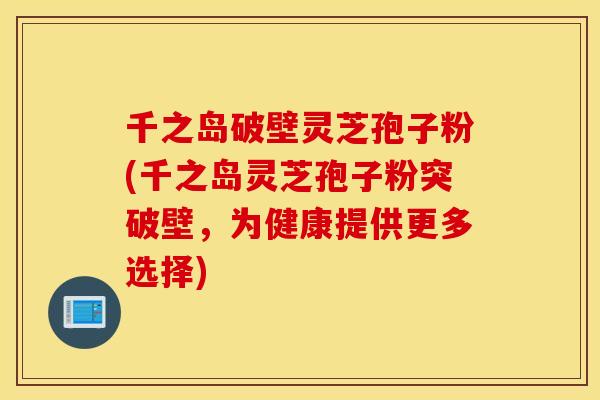 千之岛破壁灵芝孢子粉(千之岛灵芝孢子粉突破壁，为健康提供更多选择)