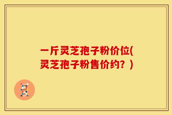 一斤灵芝孢子粉价位(灵芝孢子粉售价约？)