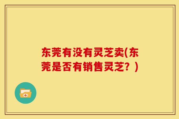 东莞有没有灵芝卖(东莞是否有销售灵芝？)