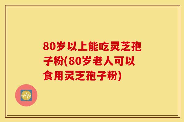 80岁以上能吃灵芝孢子粉(80岁老人可以食用灵芝孢子粉) 80岁以上能吃灵芝孢子粉(80岁老人可以食用灵芝孢子粉)