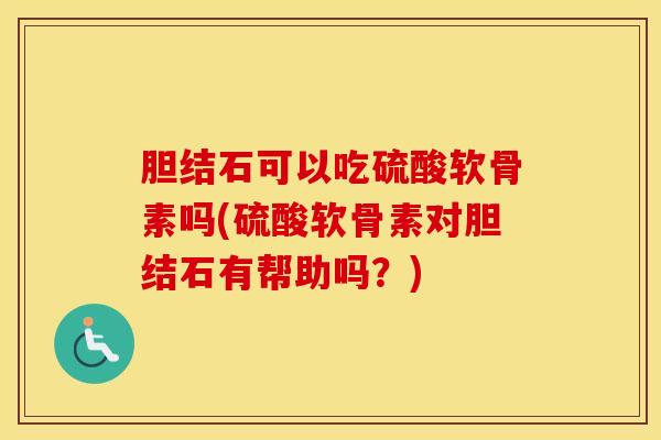 胆结石可以吃硫酸软骨素吗(硫酸软骨素对胆结石有帮助吗？)
