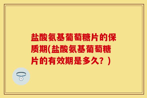 盐酸氨基葡萄糖片的保质期(盐酸氨基葡萄糖片的有效期是多久？)