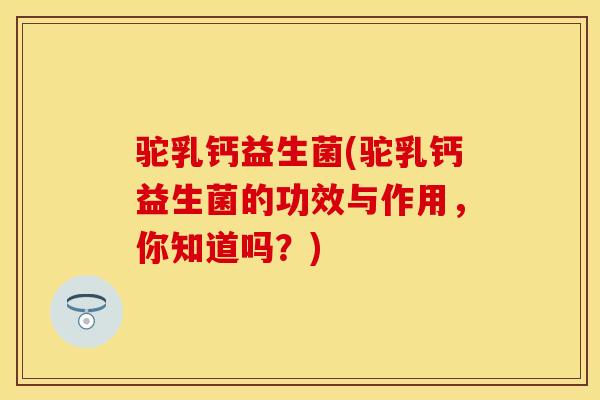 驼乳钙益生菌(驼乳钙益生菌的功效与作用，你知道吗？)