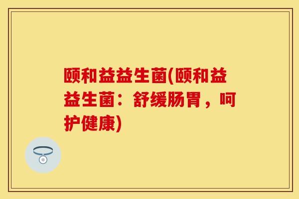 颐和益益生菌(颐和益益生菌：舒缓肠胃，呵护健康)