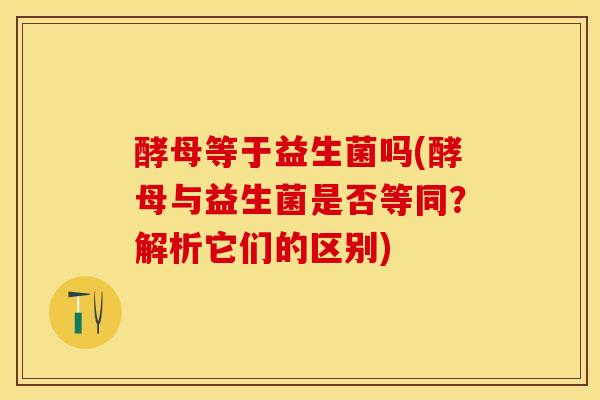 酵母等于益生菌吗(酵母与益生菌是否等同？解析它们的区别)