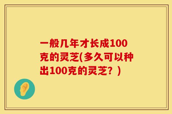 一般几年才长成100克的灵芝(多久可以种出100克的灵芝？)