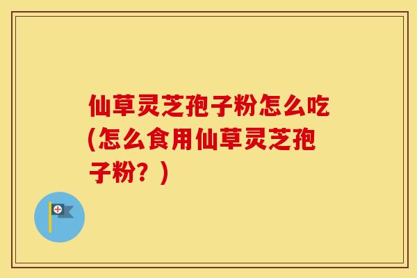 仙草灵芝孢子粉怎么吃(怎么食用仙草灵芝孢子粉？)