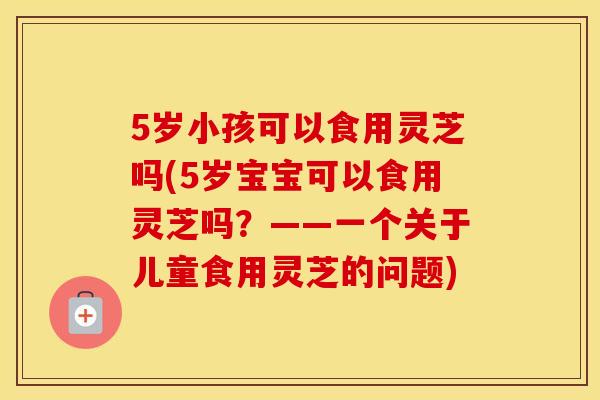 5岁小孩可以食用灵芝吗(5岁宝宝可以食用灵芝吗？——一个关于儿童食用灵芝的问题)