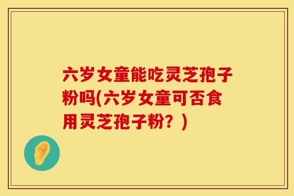 六岁女童能吃灵芝孢子粉吗(六岁女童可否食用灵芝孢子粉？)