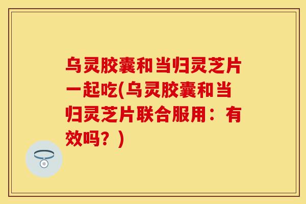 乌灵胶囊和当归灵芝片一起吃(乌灵胶囊和当归灵芝片联合服用：有效吗？)