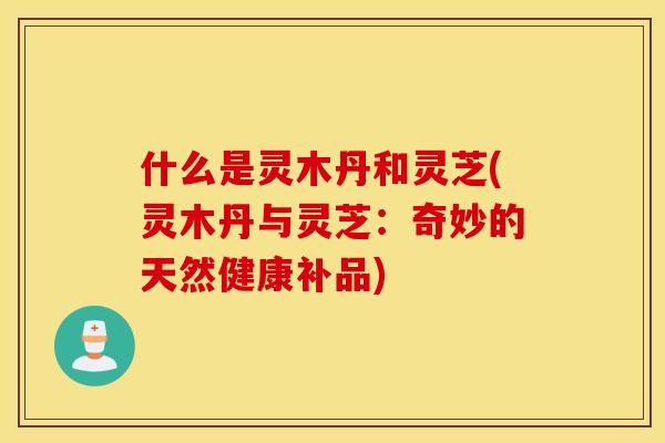 什么是灵木丹和灵芝(灵木丹与灵芝：奇妙的天然健康补品)