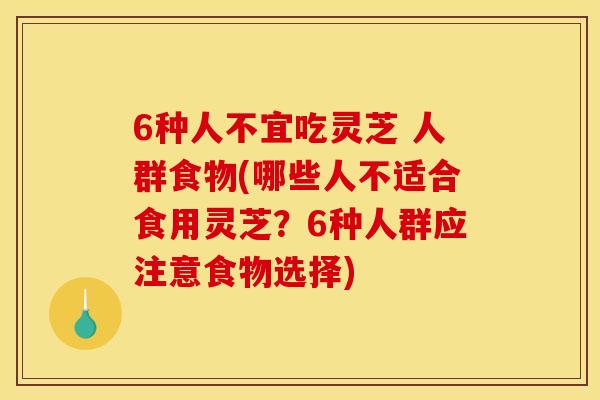 6种人不宜吃灵芝 人群食物(哪些人不适合食用灵芝？6种人群应注意食物选择)
