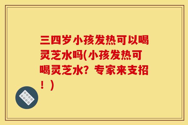 三四岁小孩发热可以喝灵芝水吗(小孩发热可喝灵芝水？专家来支招！)