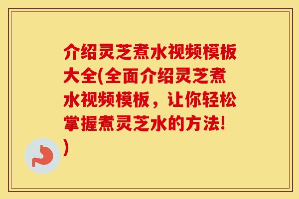 介绍灵芝煮水视频模板大全(全面介绍灵芝煮水视频模板，让你轻松掌握煮灵芝水的方法!)
