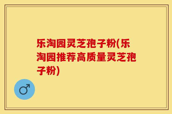 乐淘园灵芝孢子粉(乐淘园推荐高质量灵芝孢子粉)