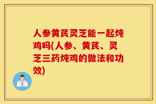 人参黄芪灵芝能一起炖鸡吗(人参、黄芪、灵芝三药炖鸡的做法和功效)