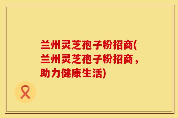 兰州灵芝孢子粉招商(兰州灵芝孢子粉招商，助力健康生活)