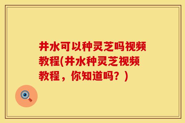 井水可以种灵芝吗视频教程(井水种灵芝视频教程，你知道吗？)
