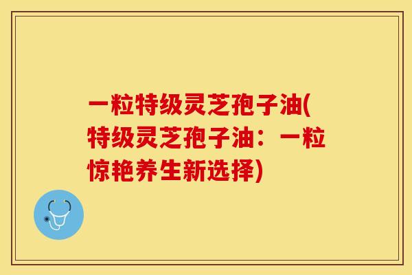 一粒特级灵芝孢子油(特级灵芝孢子油：一粒惊艳养生新选择)