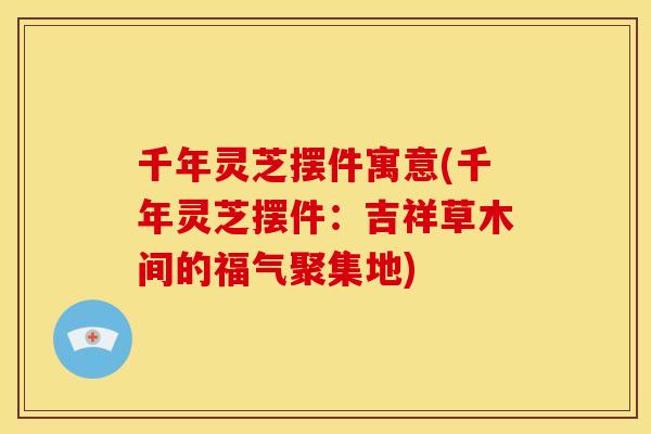 千年灵芝摆件寓意(千年灵芝摆件：吉祥草木间的福气聚集地)