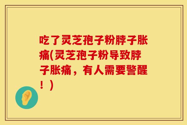 吃了灵芝孢子粉脖子胀痛(灵芝孢子粉导致脖子胀痛，有人需要警醒！)