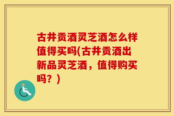 古井贡酒灵芝酒怎么样值得买吗(古井贡酒出新品灵芝酒，值得购买吗？)