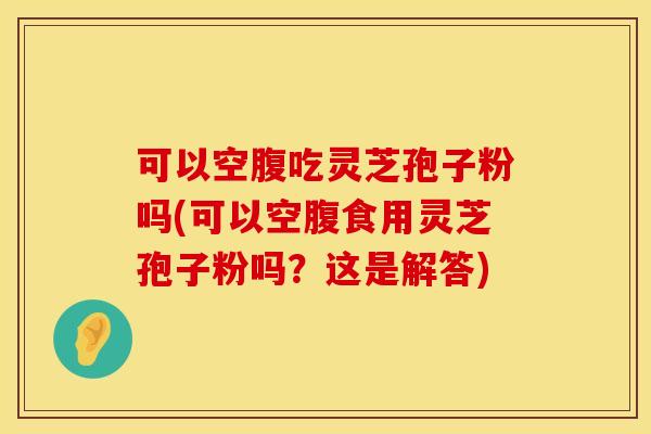 可以空腹吃灵芝孢子粉吗(可以空腹食用灵芝孢子粉吗？这是解答)