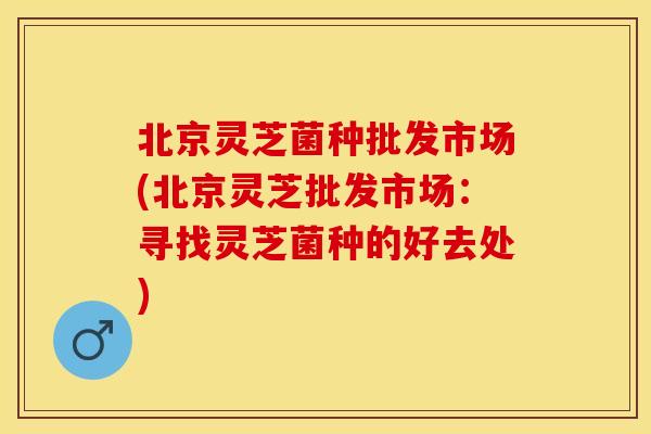 北京灵芝菌种批发市场(北京灵芝批发市场：寻找灵芝菌种的好去处)