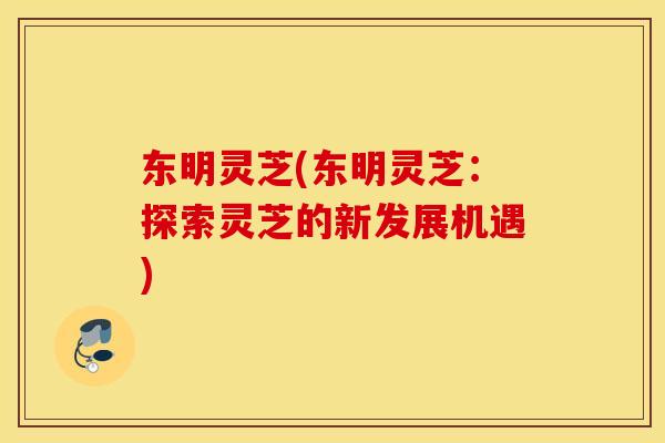 东明灵芝(东明灵芝：探索灵芝的新发展机遇)