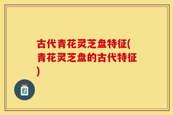 古代青花灵芝盘特征(青花灵芝盘的古代特征)