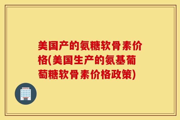 美国产的氨糖软骨素价格(美国生产的氨基葡萄糖软骨素价格政策)