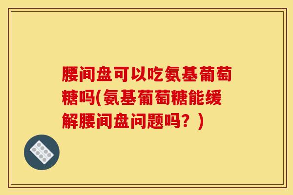 腰间盘可以吃氨基葡萄糖吗(氨基葡萄糖能缓解腰间盘问题吗？)