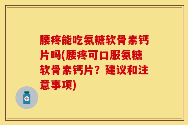 腰疼能吃氨糖软骨素钙片吗(腰疼可口服氨糖软骨素钙片？建议和注意事项)