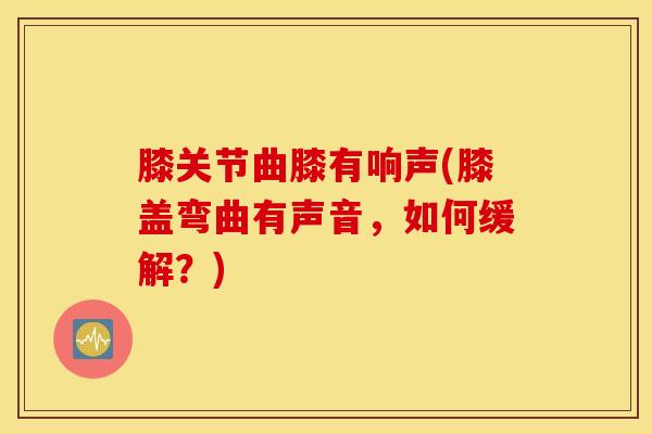 膝关节曲膝有响声(膝盖弯曲有声音，如何缓解？)